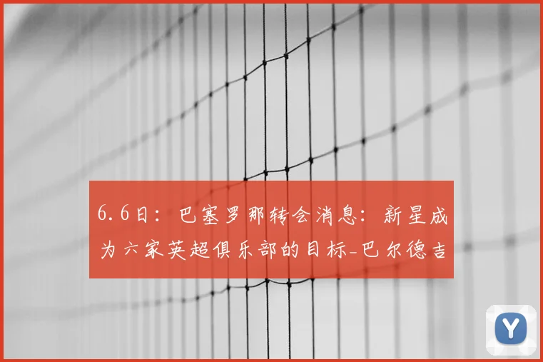 6.6日:巴塞罗那转会消息:新星成为六家英超俱乐部的目标_巴尔德吉_挪威_在未来
