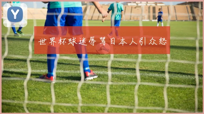 世界杯球迷辱骂日本人引众怒