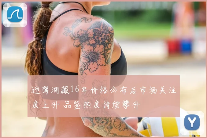 迎驾洞藏16年价格公布后市场关注度上升 品鉴热度持续攀升