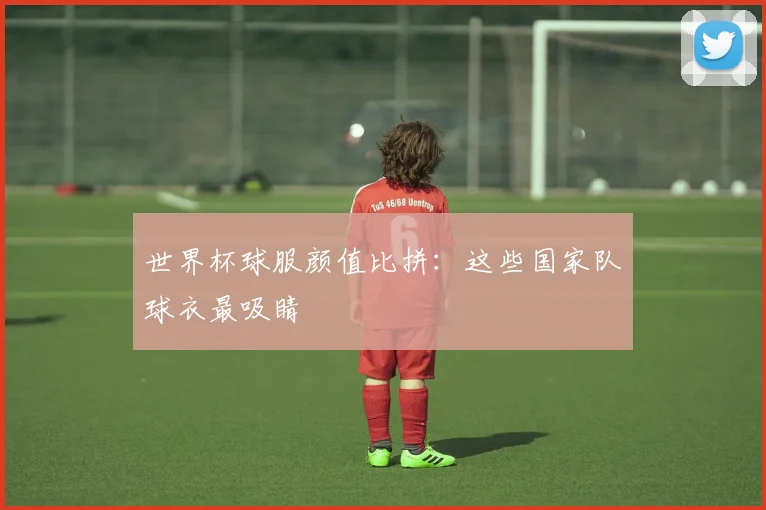 世界杯球服颜值比拼:这些国家队球衣最吸睛