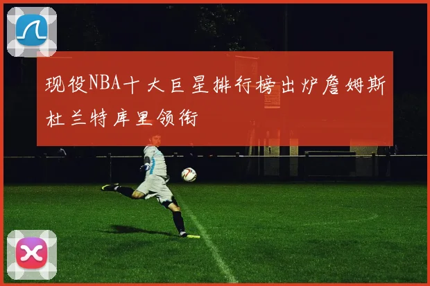现役NBA十大巨星排行榜出炉詹姆斯杜兰特库里领衔