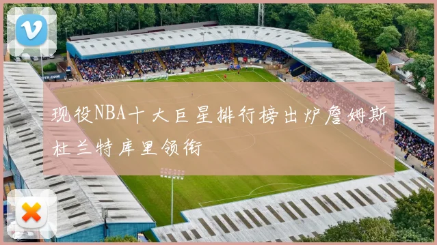 现役NBA十大巨星排行榜出炉詹姆斯杜兰特库里领衔