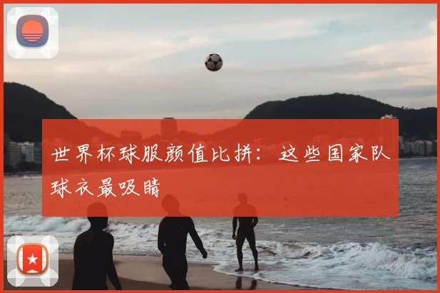 世界杯球服颜值比拼:这些国家队球衣最吸睛