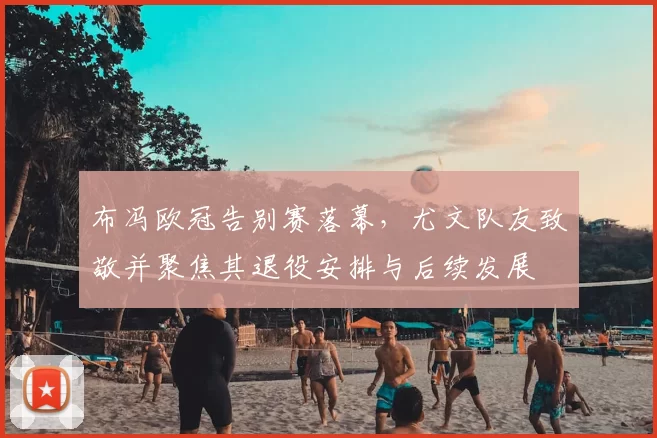 布冯欧冠告别赛落幕,尤文队友致敬并聚焦其退役安排与后续发展