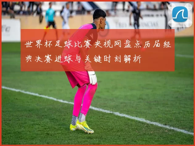 世界杯足球比赛央视网盘点历届经典决赛进球与关键时刻解析