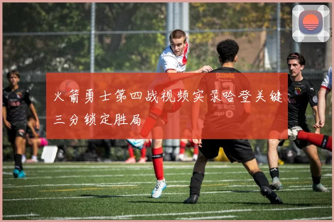 火箭勇士第四战视频实录哈登关键三分锁定胜局