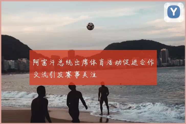 阿富汗总统出席体育活动促进合作交流引发赛事关注