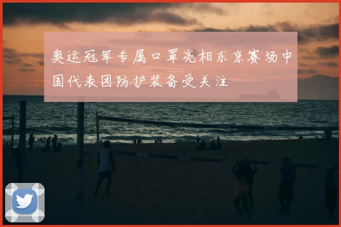 奥运冠军专属口罩亮相东京赛场中国代表团防护装备受关注