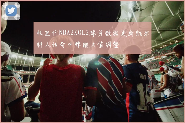 帕里什NBA2KOL2球员数据更新凯尔特人传奇中锋能力值调整