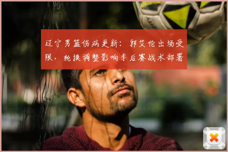 辽宁男篮伤病更新:郭艾伦出场受限,轮换调整影响季后赛战术部署