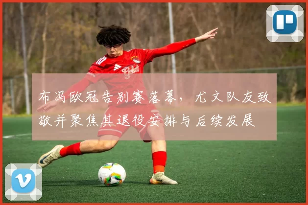 布冯欧冠告别赛落幕,尤文队友致敬并聚焦其退役安排与后续发展