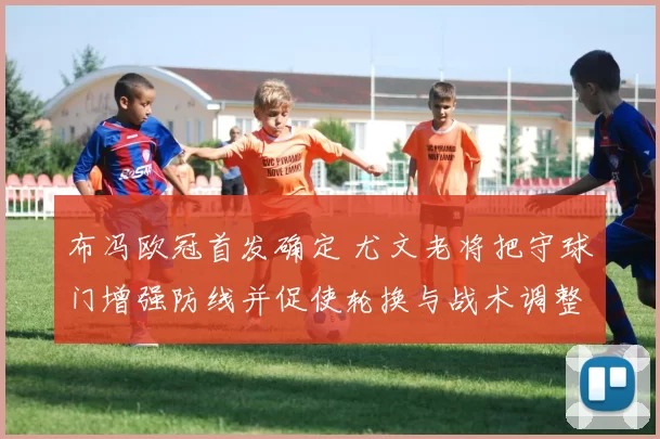 布冯欧冠首发确定 尤文老将把守球门增强防线并促使轮换与战术调整