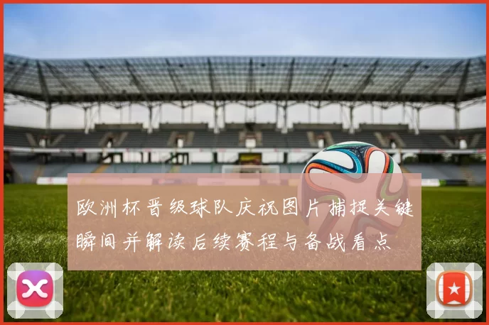 欧洲杯晋级球队庆祝图片捕捉关键瞬间并解读后续赛程与备战看点