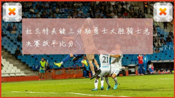 杜兰特关键三分助勇士大胜骑士总决赛扳平比分