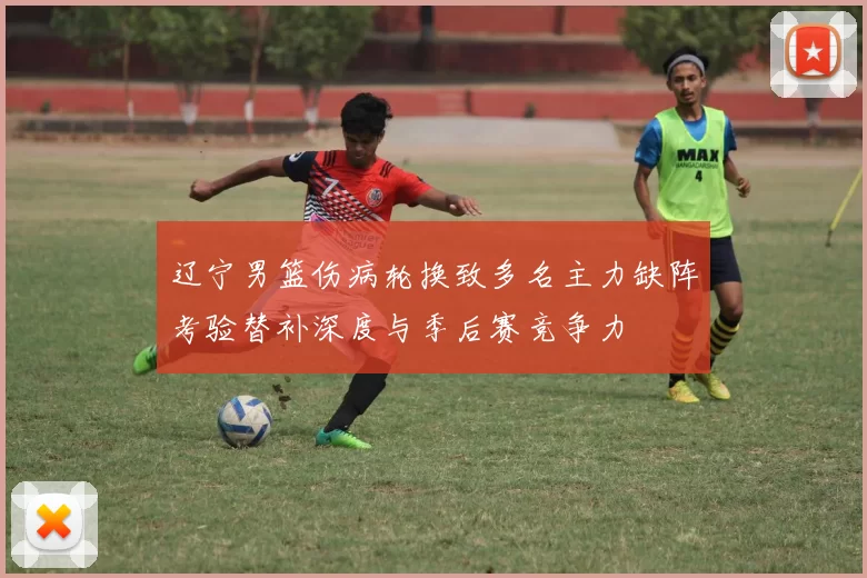 辽宁男篮伤病轮换致多名主力缺阵考验替补深度与季后赛竞争力