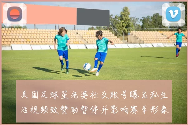 美国足球星老婆社交账号曝光私生活视频致赞助暂停并影响赛季形象及代言