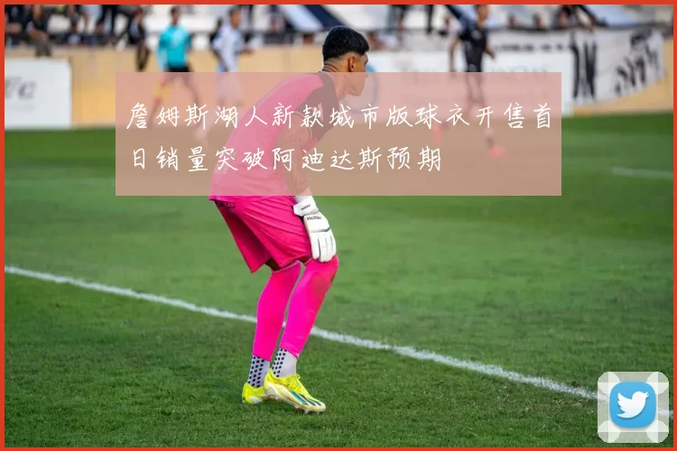 詹姆斯湖人新款城市版球衣开售首日销量突破阿迪达斯预期