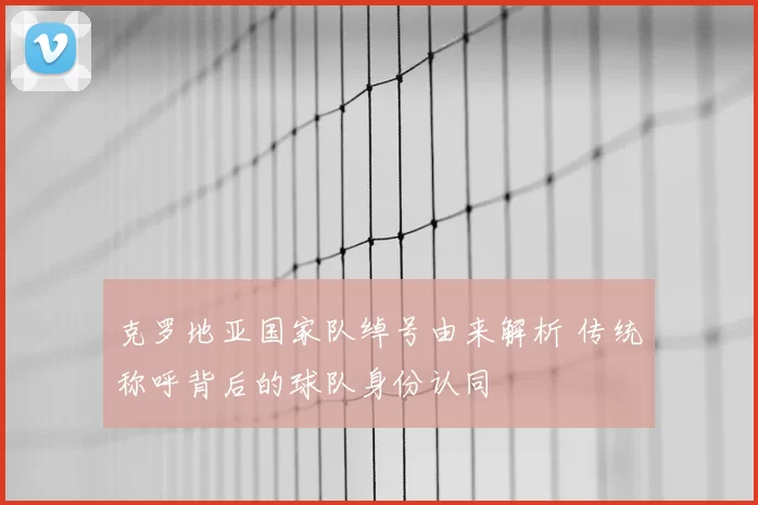 克罗地亚国家队绰号由来解析 传统称呼背后的球队身份认同