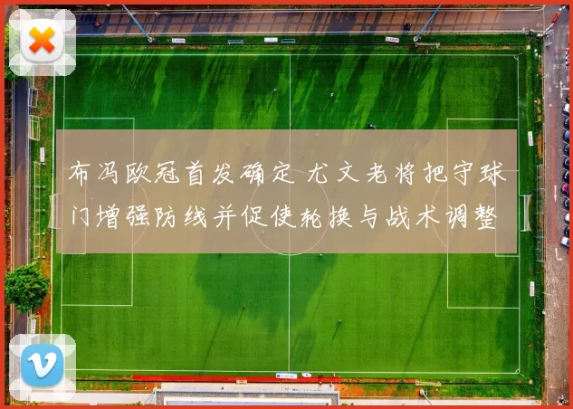 布冯欧冠首发确定 尤文老将把守球门增强防线并促使轮换与战术调整