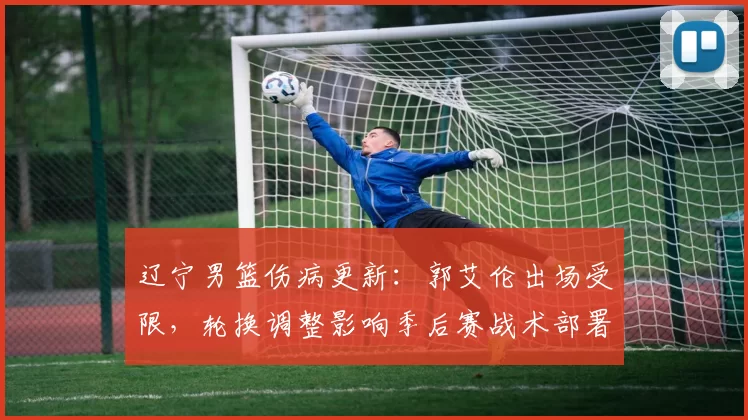 辽宁男篮伤病更新：郭艾伦出场受限，轮换调整影响季后赛战术部署