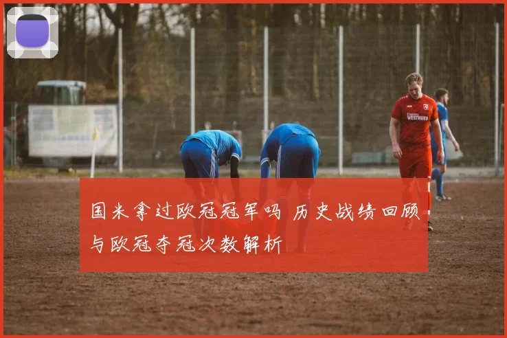 国米拿过欧冠冠军吗 历史战绩回顾与欧冠夺冠次数解析