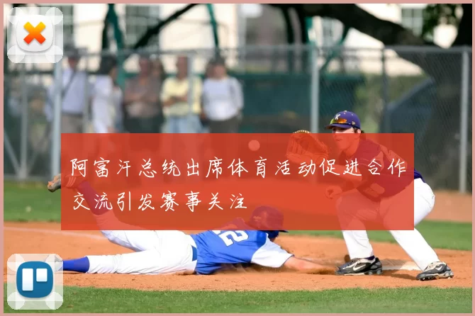 阿富汗总统出席体育活动促进合作交流引发赛事关注