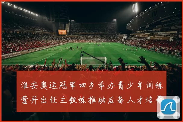 淮安奥运冠军回乡举办青少年训练营并出任主教练推动后备人才培养