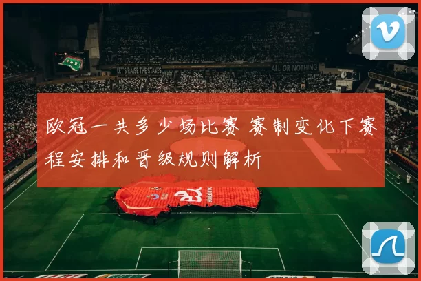 欧冠一共多少场比赛 赛制变化下赛程安排和晋级规则解析